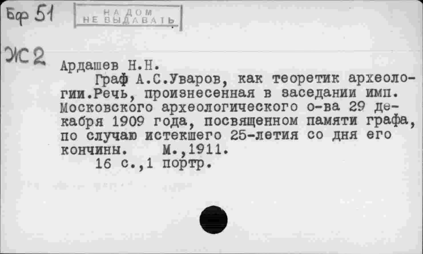 ﻿НАЛОМ
HEB ЫДА BA І Ь
Ардашев Н.Н.
Граф А.С.Уваров, как теоретик археологии.Речь, произнесенная в заседании имп. Московского археологического о-ва 29 декабря 1909 года, посвященном памяти графа, по случаю истекшего 25-летия со дня его кончины. М.,1911.
16 с.,1 портр.